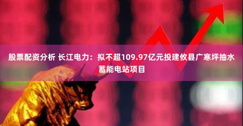 股票配资分析 长江电力：拟不超109.97亿元投建攸县广寒坪抽水蓄能电站项目