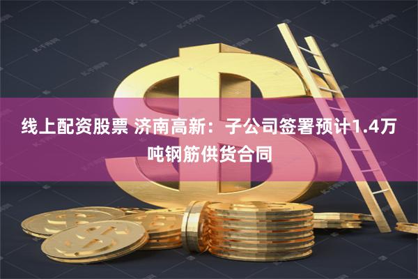 线上配资股票 济南高新：子公司签署预计1.4万吨钢筋供货合同