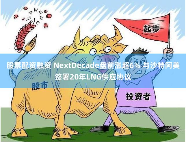 股票配资融资 NextDecade盘前涨超6% 与沙特阿美签署20年LNG供应协议