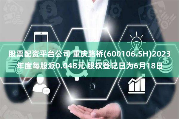 股票配资平台公司 重庆路桥(600106.SH)2023年度每股派0.048元 股权登记日为6月18日