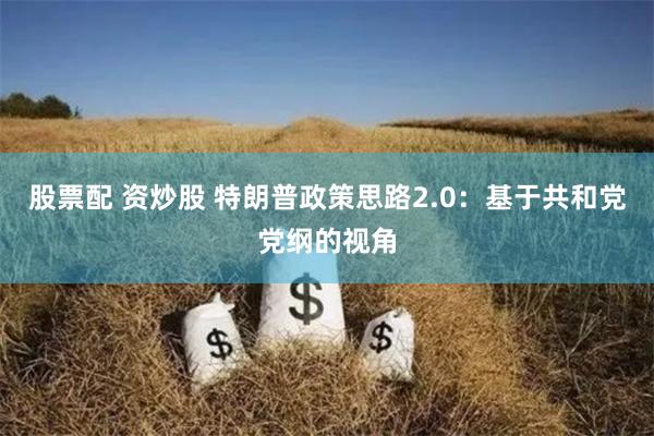 股票配 资炒股 特朗普政策思路2.0：基于共和党党纲的视角