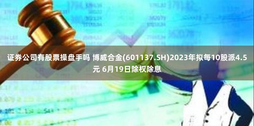 证券公司有股票操盘手吗 博威合金(601137.SH)2023年拟每10股派4.5元 6月19日除权除息