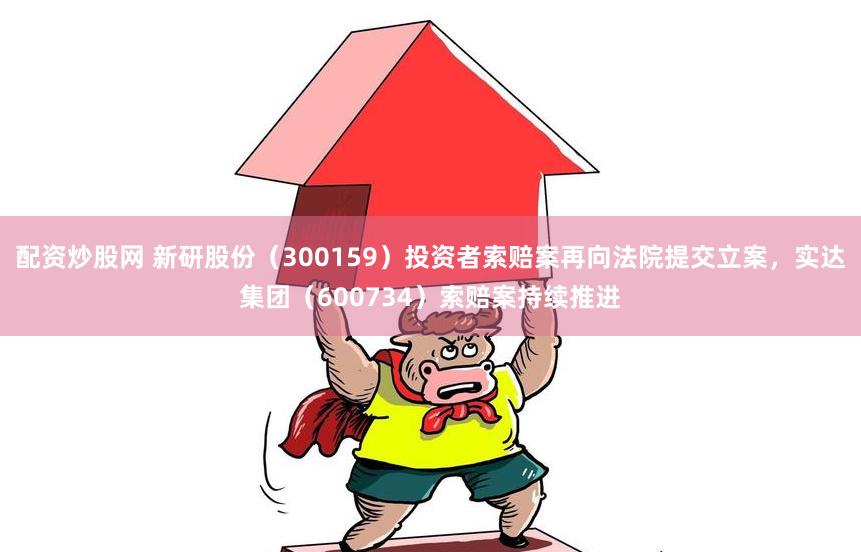 配资炒股网 新研股份（300159）投资者索赔案再向法院提交立案，实达集团（600734）索赔案持续推进