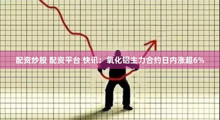 配资炒股 配资平台 快讯：氧化铝主力合约日内涨超6%