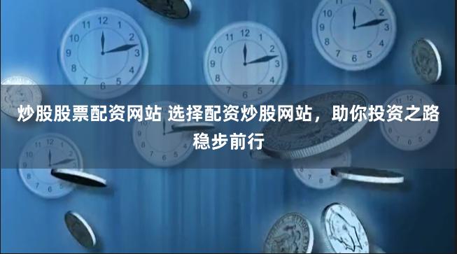 炒股股票配资网站 选择配资炒股网站，助你投资之路稳步前行