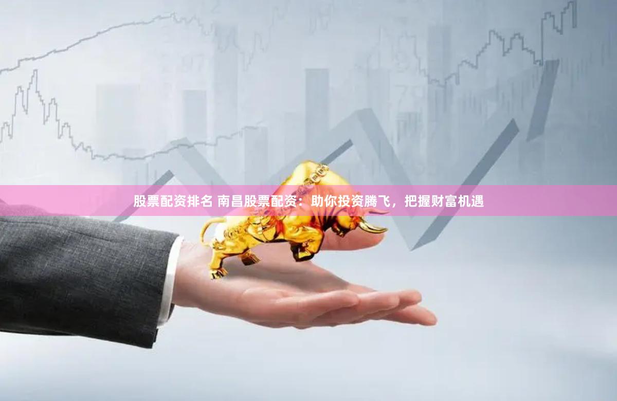 股票配资排名 南昌股票配资：助你投资腾飞，把握财富机遇