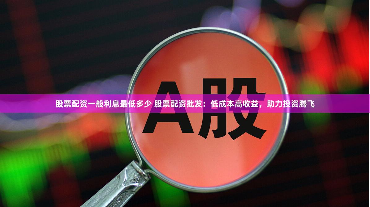 股票配资一般利息最低多少 股票配资批发：低成本高收益，助力投资腾飞