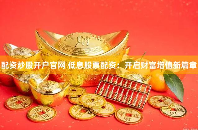 配资炒股开户官网 低息股票配资：开启财富增值新篇章
