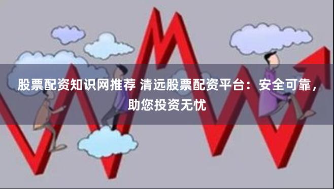 股票配资知识网推荐 清远股票配资平台：安全可靠，助您投资无忧