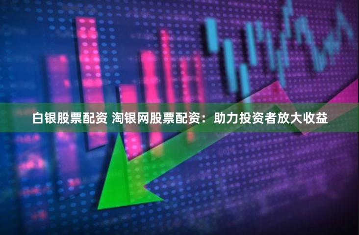 白银股票配资 淘银网股票配资：助力投资者放大收益