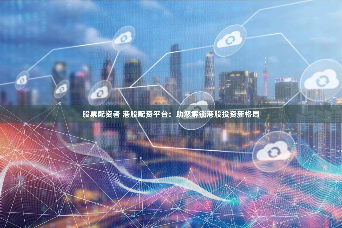 股票配资者 港股配资平台：助您解锁港股投资新格局